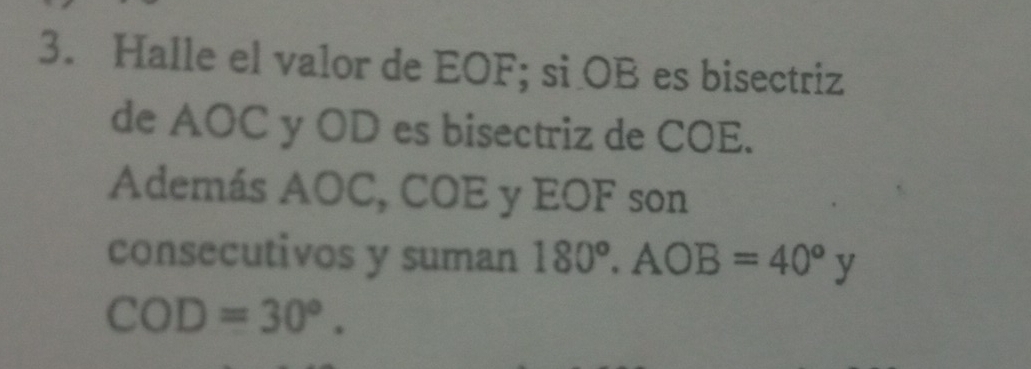 Halle el valor de EOF; si OB es bisectriz 
de AOC y OD es bisectriz de COE. 
Además AOC, COE y EOF son 
consecutivos y suman 180°. AOB=40°y
COD=30°.