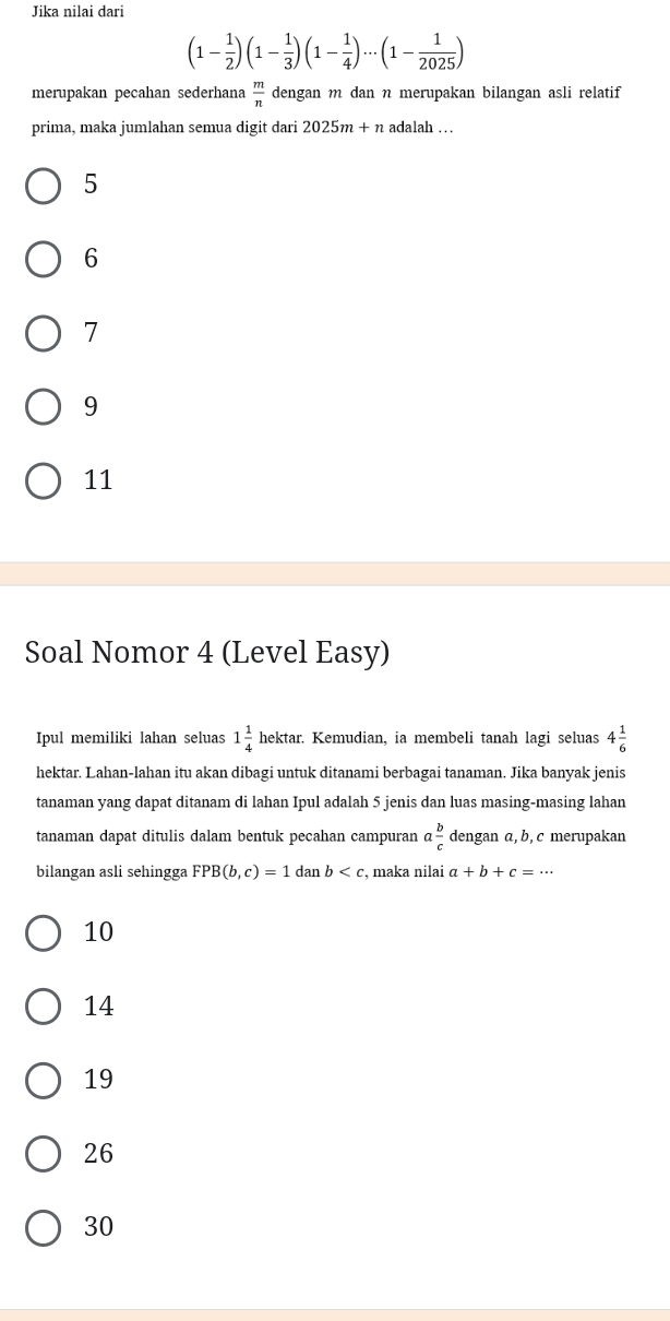 Jika nilai dari
(1- 1/2 )(1- 1/3 )(1- 1/4 )·s (1- 1/2025 )
merupakan pecahan sederhana  m/n  dengan m dan n merupakan bilangan asli relatif
prima, maka jumlahan semua digit dari 2025m+n adalah . .
5
6
7
9
11
Soal Nomor 4 (Level Easy)
Ipul memiliki lahan seluas 1 1/4  hektar. Kemudian, ia membeli tanah lagi seluas 4 1/6 
hektar. Lahan-lahan itu akan dibagi untuk ditanami berbagai tanaman. Jika banyak jenis
tanaman yang dapat ditanam di lahan Ipul adalah 5 jenis dan luas masing-masing lahan
tanaman dapat ditulis dalam bentuk pecahan campuran a b/c  dengan a, b, c merupakan
bilangan asli sehingga FPB(b,c)=1 dan b , maka nilai a+b+c=...
10
14
19
26
30