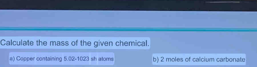 Calculate the mass of the given chemical.
a) Copper containing 5.02-1023 sh atoms b) 2 moles of calcium carbonate