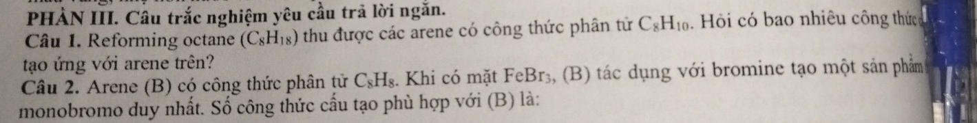 PHÀN III. Câu trắc nghiệm yêu cầu trả lời ngắn. 
Câu 1. Reforming octane (C_8H_18) thu được các arene có công thức phân tử C_8H_10. Hỏi có bao nhiêu công thức 
tạo ứng với arene trên? 
Câu 2. Arene (B) có công thức phân tử C_8H_8. Khi có mặt FeBr_3 3, (B) tác dụng với bromine tạo một sản phẩm 
monobromo duy nhất. Số công thức cấu tạo phù hợp với (B) là: