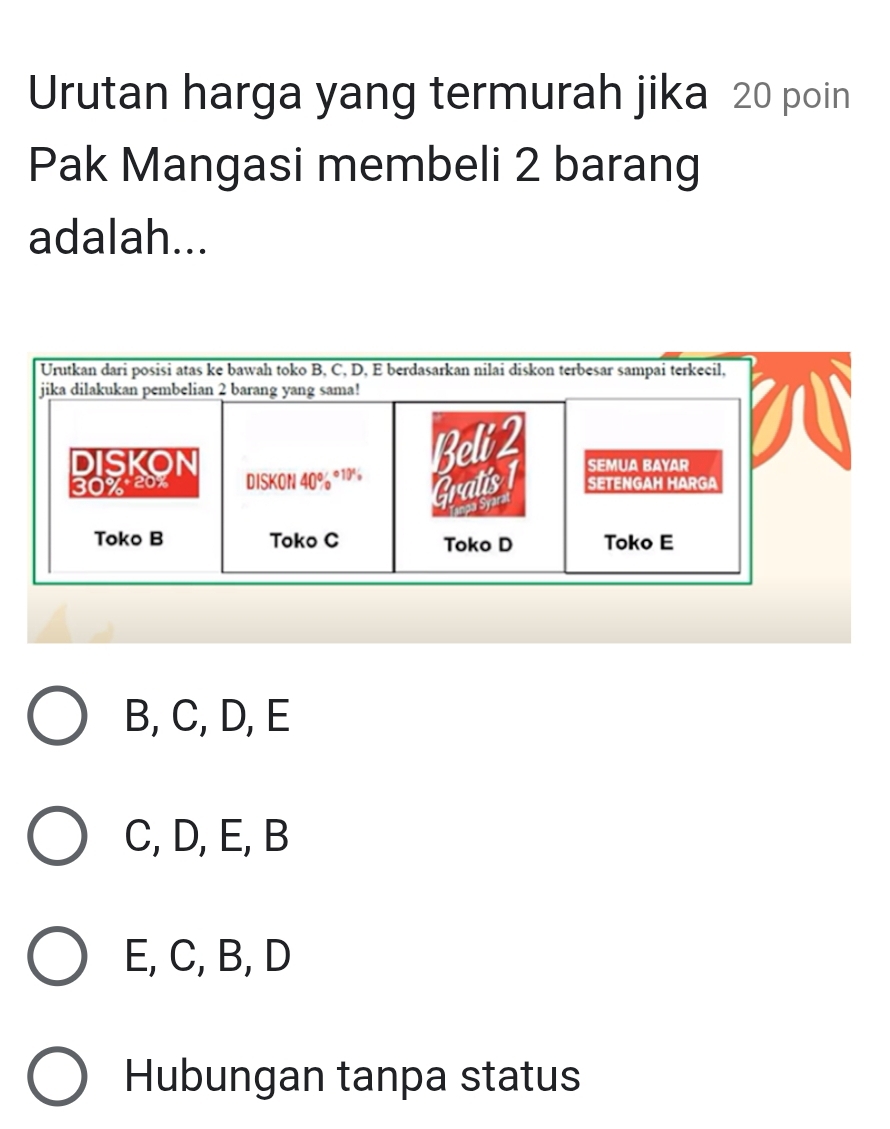 Urutan harga yang termurah jika 20 poin
Pak Mangasi membeli 2 barang
adalah...
Urutkan dari posisi atas ke bawah toko B, C, D, E berdasarkan nilai diskon terbesar sampai terkecil,
jika dilakukan pembelian 2 barang yang sama!
Beli 2
DISKON Semua Bayar
30% 20% DISKON 40% ^circ 10', Gratis 1 SETENGAH HARGA
Syaral
Toko B Toko C Toko D Toko E
B, C, D, E
C, D, E, B
E, C, B, D
Hubungan tanpa status