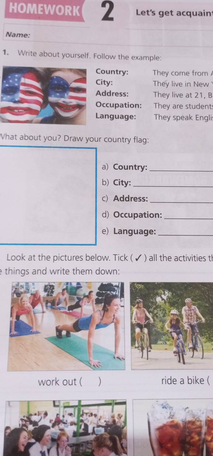 HOMEWORK 2 Let's get acquaint 
Name: 
1. Write about yourself. Follow the example: 
ountry: They come from 
ity: They live in New 
ddress: They live at 21, B 
ccupation: They are students 
anguage: They speak Englis 
What about you? Draw your country flag: 
a) Country:_ 
b) City:_ 
c) Address:_ 
d) Occupation:_ 
e) Language:_ 
Look at the pictures below. Tick ( ✔ ) all the activities th 
e things and write them down: 
work out ( ) ride a bike (