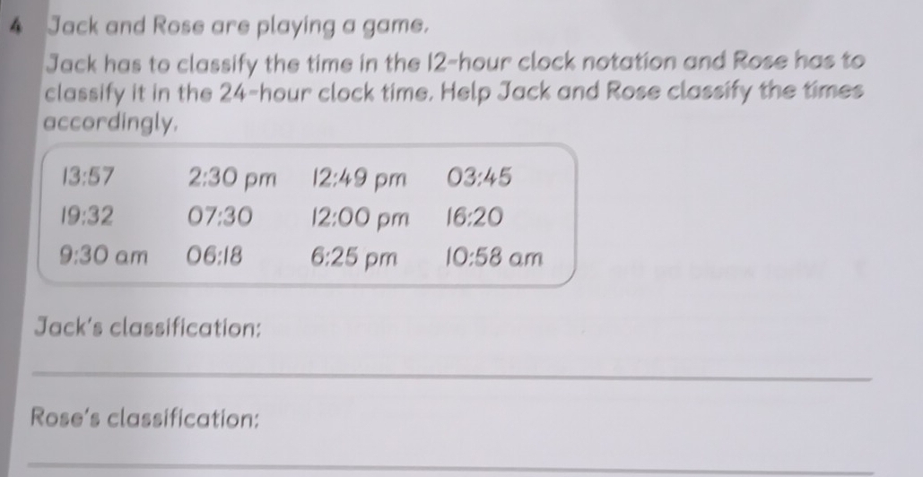 Jack and Rose are playing a game. 
Jack has to classify the time in the 12-hour clock notation and Rose has to 
classify it in the 24-hour clock time. Help Jack and Rose classify the times 
accordingly.
13:57 2:30 pm 12:49 pm 03:45
19:32 07:30 12:00 pm 16:20
9:30 am 06:18 6:25 pm 10:58 am 
Jack's classification: 
_ 
Rose’s classification: 
_