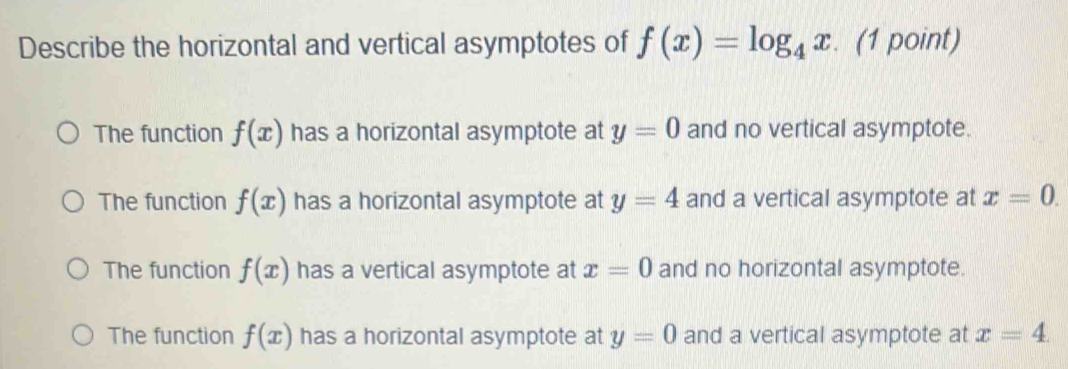 Describe the horizontal and vertical asymptotes of f(x)=log _4x. (1 point)
The function f(x) has a horizontal asymptote at y=0 and no vertical asymptote.
The function f(x) has a horizontal asymptote at y=4 and a vertical asymptote at x=0.
The function f(x) has a vertical asymptote at x=0 and no horizontal asymptote.
The function f(x) has a horizontal asymptote at y=0 and a vertical asymptote at x=4.