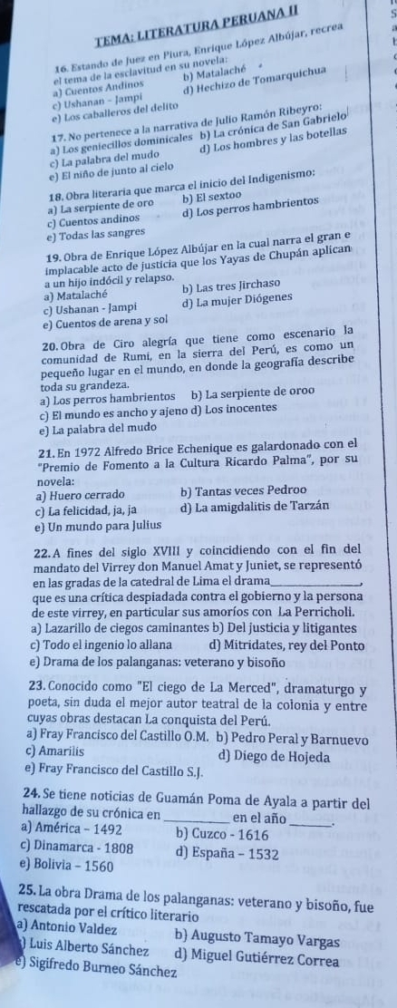 TEMA: LITERATURA PERUANA II
16. Estando de Juez en Piura, Enrique López Albújar, recrea
b) Matalaché
d) Hechizo de Tomarquichua
c) Ushanan - Jampi a) Cuentos Andinos el tema de la esclavitud en su novela:
e) Los caballeros del delito
17. No pertenece a la narrativa de Julio Ramón Ribeyro:
a) Los geniecillos dominicales b) La crónica de San Gabrielo
c) La palabra del mudo d) Los hombres y las botellas
e) El niño de junto al cielo
18. Obra literaria que marca el inicio del Indigenismo:
d) Los perros hambrientos
c) Cuentos andinos a) La serpiente de oro b) El sextoo
e) Todas las sangres
19. Obra de Enrique López Albújar en la cual narra el gran e
implacable acto de justicia que los Yayas de Chupán aplican
a un hijo indócil y relapso.
a) Matalaché b) Las tres Jirchaso
c) Ushanan - Jampi d) La mujer Diógenes
e) Cuentos de arena y sol
20. Obra de Ciro alegría que tiene como escenario la
comunidad de Rumí, en la sierra del Perú, es como un
pequeño lugar en el mundo, en donde la geografía describe
toda su grandeza.
a) Los perros hambrientos b) La serpiente de oroo
c) El mundo es ancho y ajeno d) Los inocentes
e) La paiabra del mudo
21.En 1972 Alfredo Brice Echenique es galardonado con el
'Premio de Fomento a la Cultura Ricardo Palma', por su
novela:
a) Huero cerrado b) Tantas veces Pedroo
c) La felicidad, ja, ja d) La amigdalitis de Tarzán
e) Un mundo para Julius
22.A fines del siglo XVIII y coincidiendo con el fin del
mandato del Virrey don Manuel Amat y Juniet, se representó
en las gradas de la catedral de Lima el drama
que es una crítica despiadada contra el gobierno y la persona
de este virrey, en particular sus amoríos con La Perricholi.
a) Lazarillo de ciegos caminantes b) Del justicia y litigantes
c) Todo el ingenio lo allana d) Mitridates, rey del Ponto
e) Drama de los palanganas: veterano y bisoño
23. Conocido como "El ciego de La Merced", dramaturgo y
poeta, sin duda el mejor autor teatral de la colonia y entre
cuyas obras destacan La conquista del Perú.
a) Fray Francisco del Castillo O.M. b) Pedro Peral y Barnuevo
c) Amarilis d) Diego de Hojeda
e) Fray Francisco del Castillo S.J.
24.Se tiene noticias de Guamán Poma de Ayala a partir del
hallazgo de su crónica en _en el año _.
a) América - 1492 b) Cuzco - 1616
c) Dinamarca - 1808 d) España - 1532
e) Bolivia - 1560
25. La obra Drama de los palanganas: veterano y bisoño, fue
rescatada por el crítico literario
a) Antonío Valdez b) Augusto Tamayo Vargas
) Luis Alberto Sánchez d) Miguel Gutiérrez Correa
e) Sigifredo Burneo Sánchez