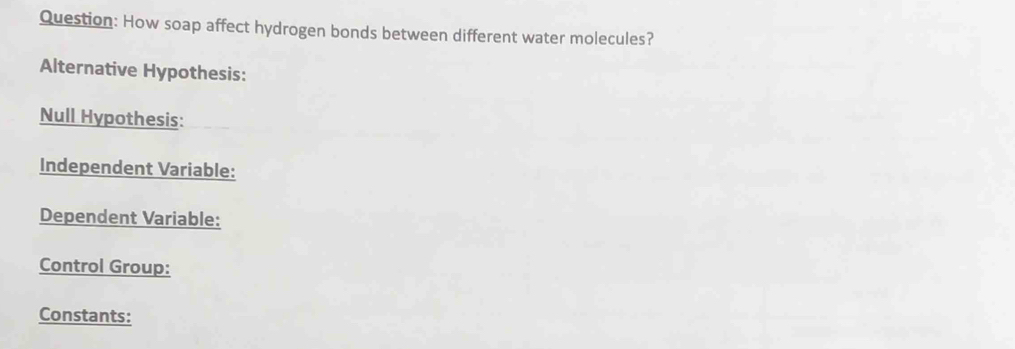 How soap affect hydrogen bonds between different water molecules? 
Alternative Hypothesis: 
Null Hypothesis: 
Independent Variable: 
Dependent Variable: 
Control Group: 
Constants: