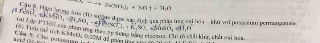 to Fe(NO_3)_3+NOuparrow +H_2O
Cậu 8. Hàm lượng iron (II) sulfate được xác định qua phản ứng oxi hóa - khử với potassium permanganate:
(0FeSO_4+2KMnO_4+8H_2SO_4to Fe_2(SO_4^((2-))_3)+K_2SO_4 (a) Lập PTHH của phản ứng theo pp thăng băng 6 
(b) Tính thể tích
+2MnSO_4+8H_2O
ất khử, chất oxi hóa. 
Câu 9. Cho potassium in KMnO_40,02M đê phản ứng vừ 
acid (H₃S