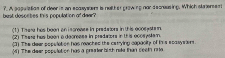 A population of deer in an ecosystem is neither growing nor decreasing. Which statement
best describes this population of deer?
(1) There has been an increase in predators in this ecosystem.
(2) There has been a decrease in predators in this ecosystem.
(3) The deer population has reached the carrying capacity of this ecosystem.
(4) The deer population has a greater birth rate than death rate.