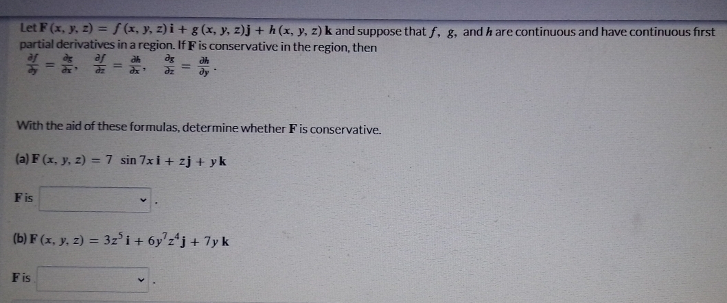 Let F(x,y,z)=f(x,y,z)i+g(x,y,z)j+h(x,y,z)k and suppose that f, g, and h are continuous and have continuous first 
partial derivatives in a region. If F is conservative in the region, then
 partial f/partial y = partial g/partial x ,  partial f/partial z = partial h/partial x ,  partial g/partial z = partial h/partial y . 
With the aid of these formulas, determine whether F is conservative. 
(a) F(x,y,z)=7sin 7xi+zj+yk
Fis □ . 
(b) F(x,y,z)=3z^5i+6y^7z^4j+7yk
Fis