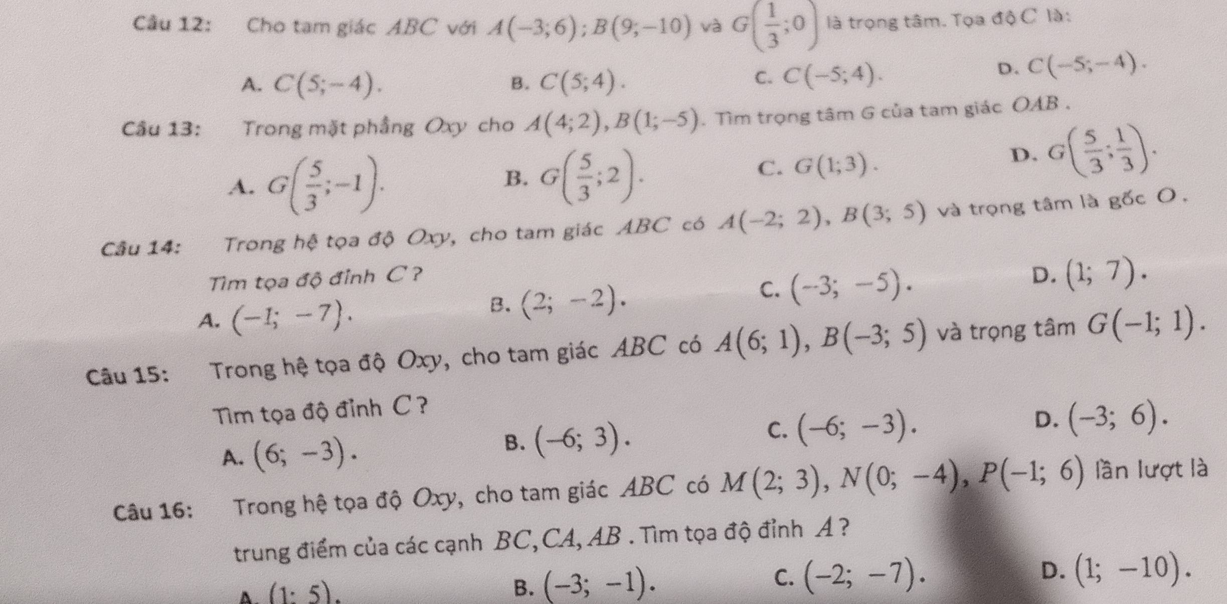 Cầu 12: Cho tam giác ABC với A(-3;6);B(9;-10) và G( 1/3 ;0) là trọng tâm. Tọa độ C là:
A. C(5;-4). B. C(5;4).
C. C(-5;4).
D. C(-5;-4).
Cầu 13: Trong mặt phầng Oxy cho A(4;2),B(1;-5). Tìm trọng tâm G của tam giác OAB .
A. G( 5/3 ;-1).
B. G( 5/3 ;2).
C. G(1;3).
D. G( 5/3 ; 1/3 ).
Câu 14: Trong hệ tọa độ Oxy, cho tam giác ABC có A(-2;2),B(3;5) và trọng tâm là gốc O,
Tim tọa độ đỉnh C ? D. (1;7).
C. (-3;-5).
A. (-1;-7).
B. (2;-2).
Câu 15: Trong hệ tọa độ Oxy, cho tam giác ABC có A(6;1),B(-3;5) và trọng tâm G(-1;1).
Tm tọa độ đỉnh C?
A. (6;-3).
B. (-6;3). C. (-6;-3).
D. (-3;6).
Câu 16: Trong hệ tọa độ Oxy, cho tam giác ABC có M(2;3),N(0;-4),P(-1;6) lần lượt là
trung điểm của các cạnh BC, CA, AB . Tìm tọa độ đỉnh A ?
D.
A. (1:5).
B. (-3;-1).
C. (-2;-7). (1;-10).