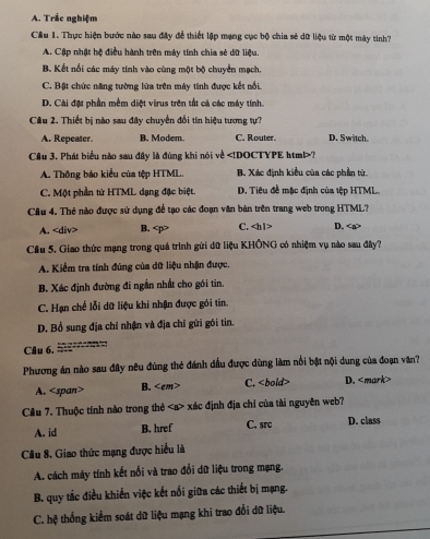 A. Trắc nghiệm
Câu 1. Thực hiện bước nào sau đây để thiết lập mạng cục bộ chia sẻ dữ liệu từ một máy tính?
A. Cập nhật hệ điều hành trên máy tính chia sẻ dữ liệu
B. Kết nổi các máy tính vào cùng một bộ chuyển mạch.
C. Bật chức năng tường lửa trên máy tính được kết nổi
D. Cài đặt phần mềm diệt virus trên tất cả các máy tính.
Câu 2. Thiết bị nào sau đây chuyển đổi tín hiệu tương tự?
A. Repeater. B. Modem. C. Router. D. Switch。
Câu 3. Phát biểu nào sau đây là đúng khi nói về ?
A. Thông báo kiểu của tệp HTML. B. Xác định kiểu của các phần từ.
C. Một phần từ HTML dạng đặc biệt D. Tiêu đề mặc định của tệp HTML.
Câu 4. Thẻ nào được sử dụng đề tạo các đoạn văn bản trên trang web trong HTML?
A. B. C. D.
Cầu 5. Giao thức mạng trong quá trình gửi dữ liệu KHÔNG có nhiệm vụ nào sau đây?
A. Kiểm tra tính đúng của dữ liệu nhận được.
B. Xác định đường đi ngắn nhất cho gói tin,
C. Hạn chế lỗi dữ liệu khi nhận được gói tin.
D. Bổ sung địa chỉ nhận và địa chỉ gửi gói tin.
Câu 6.
Phương án nào sau đây nêu đũng thẻ đánh dấu được dùng làm nổi bật nội dung của đoạn văn?
A. B. C. D.
Câu 7. Thuộc tính nào trong thẻ xác định địa chỉ của tài nguyên web?
A. id B. href C. src D. class
Câu 8. Giao thức mạng được hiểu là
A. cách máy tính kết nổi và trao đổi dữ liệu trong mạng.
B. quy tắc điều khiển việc kết nối giữa các thiết bị mạng.
C. hệ thống kiểm soát dữ liệu mạng khi trao đổi dữ liệu.