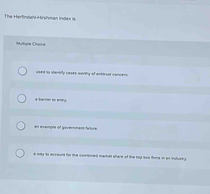 The Herfindahl-Hirshman Index is
Multiple Choice
used to identify cases worthy of antitrust concern.
a barrier to entry.
an example of government failure.
a way to account for the combined market share of the top two firms in an industry.