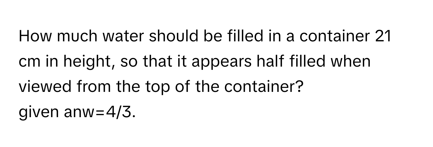 How much water should be filled in a container 21 cm in height, so that it appears half filled when viewed from the top of the container?
given anw=4/3.