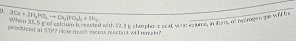 3Ca+2H_3PO_4to Ca_3(PO_4)_2+3H_2
When 35.5 g of calcium is reacted with 52.3 g phosphoric acid, what volume, in liters, of hydrogen gas will be 
produced at STP? How much excess reactant will remain?