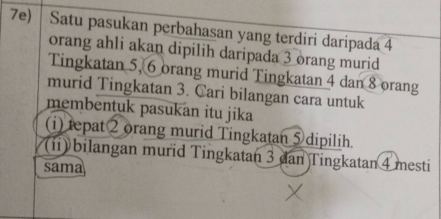 7e) | Satu pasukan perbahasan yang terdiri daripada 4
orang ahli akan dipilih daripada 3 orang murid 
Tingkatan 5, 6 orang murid Tingkatan 4 dan 8 orang 
murid Tingkatan 3. Cari bilangan cara untuk 
membentuk pasukan itu jika 
(i) tepat 2 orang murid Tingkatan 5 dipilih. 
(ii) bilangan murid Tingkatan 3 dan Tingkatan 4 mesti 
sama