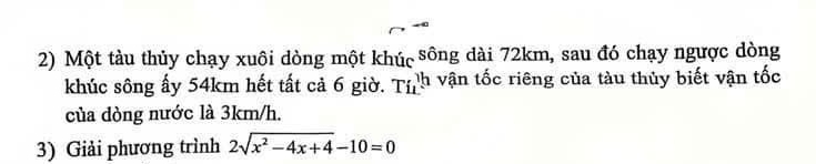 Một tàu thủy chạy xuôi dòng một khúc sông dài 72km, sau đó chạy ngược dòng 
khúc sông ấy 54km hết tất cả 6 giờ. Tỉh vận tốc riêng của tàu thủy biết vận tốc 
của dòng nước là 3km/h. 
3) Giải phương trình 2sqrt(x^2-4x+4)-10=0