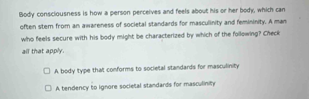 Body consciousness is how a person perceives and feels about his or her body, which can
often stem from an awareness of societal standards for masculinity and femininity. A man
who feels secure with his body might be characterized by which of the following? Check
all that apply.
A body type that conforms to societal standards for masculinity
A tendency to ignore societal standards for masculinity