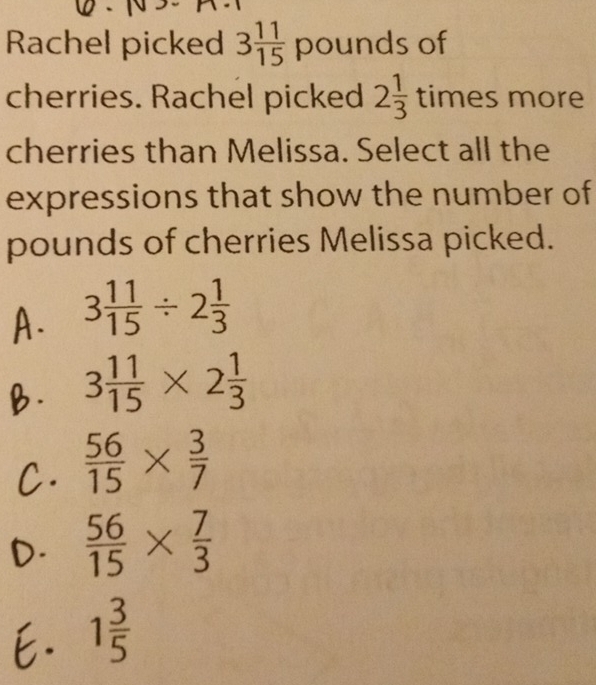 Rachel picked 3 11/15 poun ds of
cherries. Rachel picked 2 1/3  times more
cherries than Melissa. Select all the
expressions that show the number of
pounds of cherries Melissa picked.
A. 3 11/15 / 2 1/3 
B. 3 11/15 * 2 1/3 
C.  56/15 *  3/7 
D.  56/15 *  7/3 
E. 1 3/5 