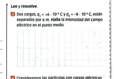 Lee y resuelve. 
③ Dos cargas, q_1=+6· 10^(-6)C y q_2=-8· 10^(-6)C , están 
separadas por 6 m. Halla la intensidad del campo 
eléctrico en el punto medio. 
Consideremos las partículas con cargas eléctricas