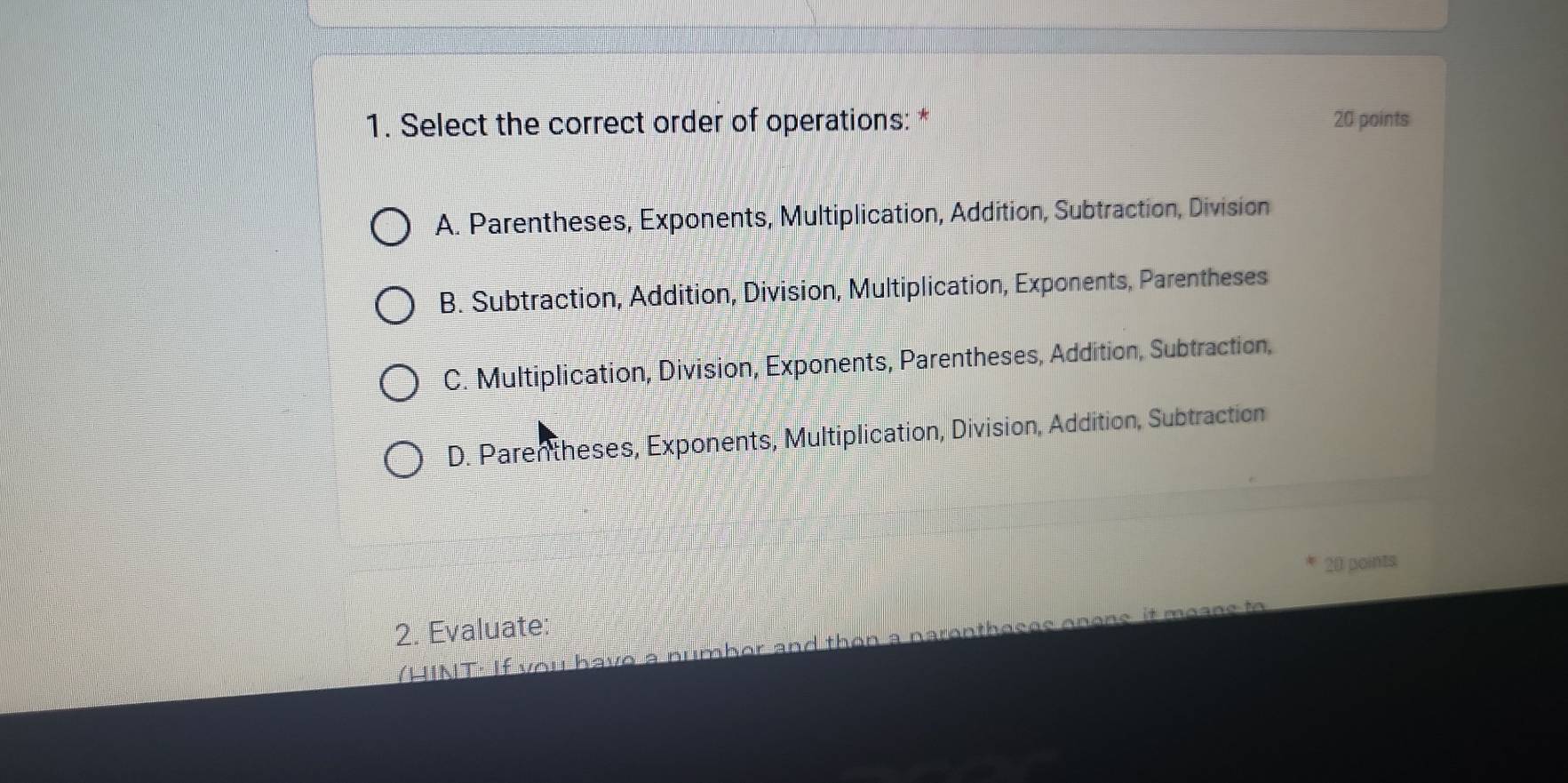 Select the correct order of operations: * 20 points
A. Parentheses, Exponents, Multiplication, Addition, Subtraction, Division
B. Subtraction, Addition, Division, Multiplication, Exponents, Parentheses
C. Multiplication, Division, Exponents, Parentheses, Addition, Subtraction,
D. Parentheses, Exponents, Multiplication, Division, Addition, Subtraction
20 points
2. Evaluate;
(HINT: If you have a numbor and than a narentheses onens it means to