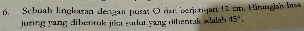 Sebuah lingkaran dengan pusat O dan berjari-jari 12 cm. Hitunglah luas 
juring yang dibentuk jika sudut yang dibentuk adalah 45°.