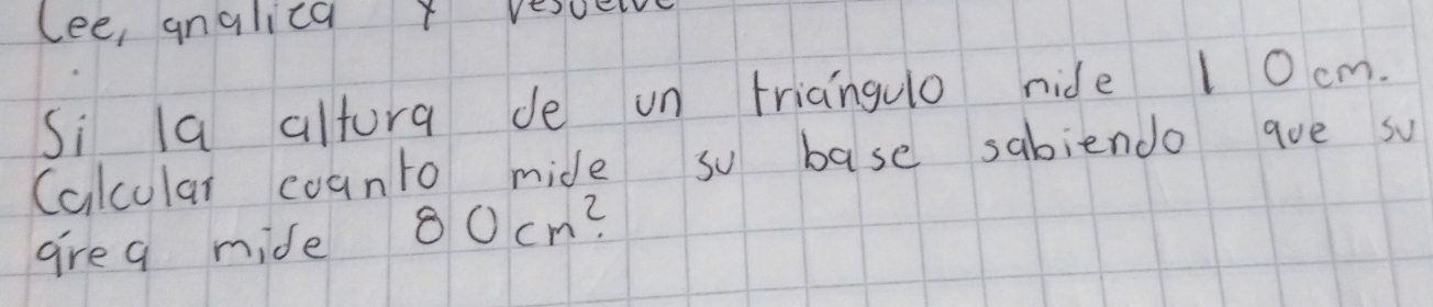 lee, analica t vesuely 
Si la altura de un triangulo nide 10 cm. 
Calcular counto mide so base sabiendo ave so 
are a mide 80cm^2.