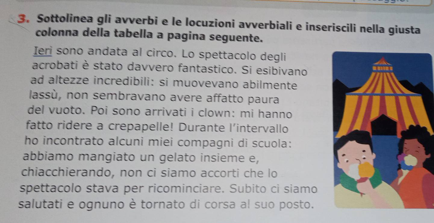 Sottolinea gli avverbi e le locuzioni avverbiali e inseriscili nella giusta 
colonna della tabella a pagina seguente. 
Ieri sono andata al circo. Lo spettacolo degli 
acrobati è stato davvero fantastico. Si esibivano 
ad altezze incredibili: si muovevano abilmente 
lassù, non sembravano avere affatto paura 
del vuoto. Poi sono arrivati i clown: mi hanno 
fatto ridere a crepapelle! Durante l'intervallo 
ho incontrato alcuni miei compagni di scuola: 
abbiamo mangiato un gelato insieme e, 
chiacchierando, non ci siamo accorti che lo 
spettacolo stava per ricominciare. Subito ci siamo 
salutati e ognuno è tornato di corsa al suo posto.