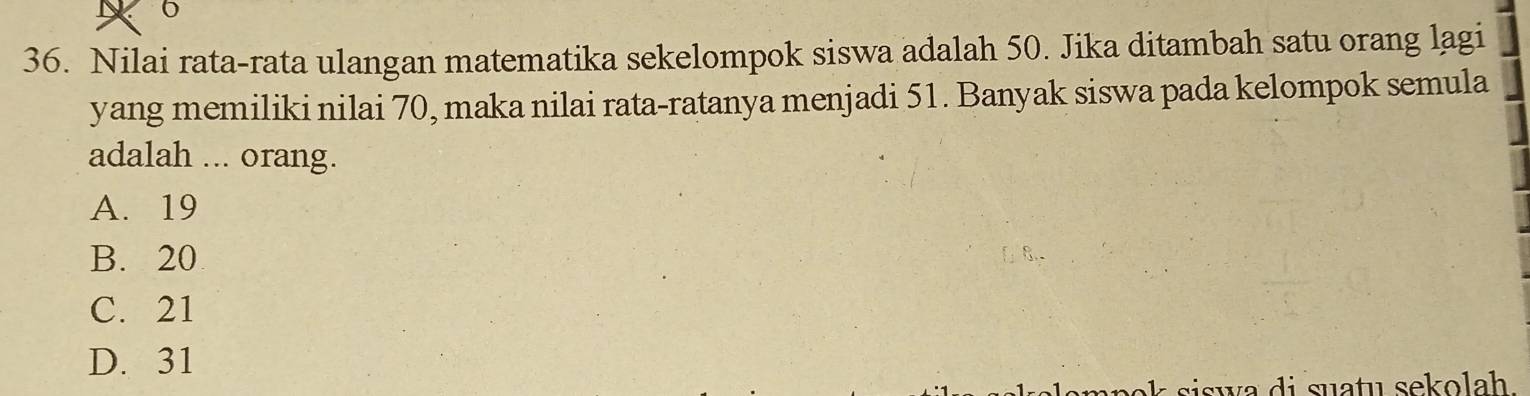 6
36. Nilai rata-rata ulangan matematika sekelompok siswa adalah 50. Jika ditambah satu orang lagi
yang memiliki nilai 70, maka nilai rata-ratanya menjadi 51. Banyak siswa pada kelompok semula
adalah ... orang.
A. 19
B. 20
C. 21
D. 31