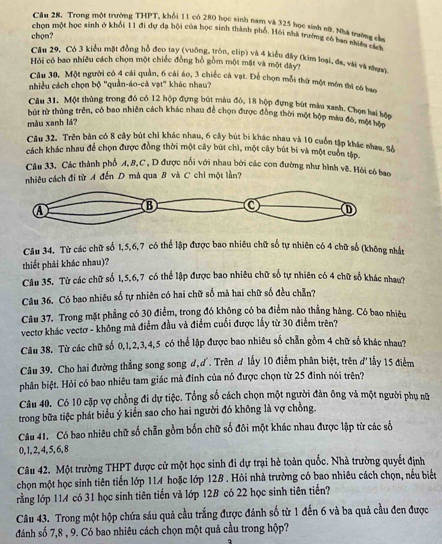 Trong một trường THPT, khối 11 có 280 học sinh nam và 325 học sinh nữ. Nhà trường cần
chọn một học sinh ở khối 11 đi dự dạ hội của học sinh thành phố. Hói nhà trường có bao nhiều cách
chọn?
Câu 29. Có 3 kiểu mặt đồng hồ đeo tay (vuông, tròn, clip) và 4 kiểu dây (kim loại, đa, vải và nhựa).
Hỏi có bao nhiêu cách chọn một chiếc đồng hồ gồm một mặt và một dây?
Câu 30. Một người có 4 cái quần, 6 cái áo, 3 chiếc cả vạt. Để chọn mỗi thứ một món thi có bao
nhiều cách chọn bộ "quần-áo-cà vạt" khác nhau?
Câu 31. Một thùng trong đó có 12 hộp đựng bút màu đỏ, 18 hộp đựng bút màu xanh. Chọn hai hộp
bút từ thùng trên, có bao nhiên cách khác nhau đề chọn được đồng thời một hộp màu đỏ, một hộp
màu xanh lá?
Câu 32. Trên bàn có 8 cây bút chì khác nhau, 6 cây bút bi khác nhau và 10 cuốn tập khác nhau, Số
cách khác nhau để chọn được đồng thời một cây bút chì, một cây bút bi và một cuốn tập.
Câu 33. Các thành phố A, B,C , D được nối với nhau bởi các con đường như hình vẽ. Hói có bao
nhiêu cách đi từ A đến D mà qua B và C chỉ một lần?
Câu 34. Từ các chữ số 1,5,6,7 có thể lập được bao nhiêu chữ số tự nhiên có 4 chữ số (không nhất
thiết phải khác nhau)?
Câu 35. Từ các chữ số 1,5,6,7 có thể lập được bao nhiêu chữ số tự nhiên có 4 chữ số khác nhau?
Câu 36. Có bao nhiêu số tự nhiên có hai chữ số mà hai chữ số đều chẵn?
Câu 37. Trong mặt phẳng có 30 điểm, trong đó không có ba điểm nào thẳng hàng. Có bao nhiêu
vectơ khác vectơ - không mà điểm đầu và điểm cuối được lấy từ 30 điểm trên?
Câu 38. Từ các chữ số 0,1,2,3,4,5 có thể lập được bao nhiêu số chẵn gồm 4 chữ số khác nhau?
Câu 39. Cho hai đường thẳng song song d,d'. Trên d lấy 10 điểm phân biệt, trên d' lấy 15 điểm
phân biệt. Hỏi có bao nhiêu tam giác mà đỉnh của nó được chọn từ 25 đinh nói trên?
Câu 40. Có 10 cặp vợ chồng đi dự tiệc. Tổng số cách chọn một người đàn ông và một người phụ nữ
trong bữa tiệc phát biểu ý kiến sao cho hai người đó không là vợ chồng.
Câu 41. Có bao nhiêu chữ số chẵn gồm bốn chữ số đôi một khác nhau được lập từ các số
0, 1, 2, 4, 5, 6, 8
Câu 42. Một trường THPT được cử một học sinh đi dự trại hè toàn quốc. Nhà trường quyết định
chọn một học sinh tiên tiến lớp 114 hoặc lớp 12B . Hỏi nhà trường có bao nhiêu cách chọn, nếu biết
lằng lớp 11A có 31 học sinh tiên tiến và lớp 12B có 22 học sinh tiên tiến?
Câu 43. Trong một hộp chứa sáu quả cầu trắng được đánh số từ 1 đến 6 và ba quả cầu đen được
đánh số 7,8 , 9. Có bao nhiêu cách chọn một quả cầu trong hộp?