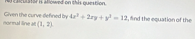 No calculator is allowed on this question. 
Given the curve defned by 4x^2+2xy+y^2=12 , find the equation of the 
normal line at (1,2).