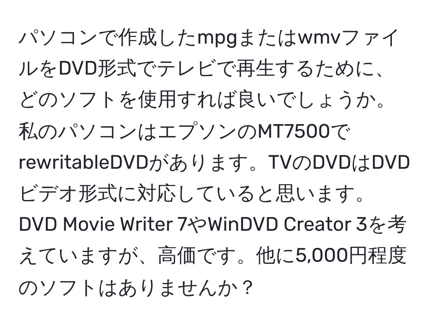 パソコンで作成したmpgまたはwmvファイルをDVD形式でテレビで再生するために、どのソフトを使用すれば良いでしょうか。私のパソコンはエプソンのMT7500でrewritableDVDがあります。TVのDVDはDVDビデオ形式に対応していると思います。DVD Movie Writer 7やWinDVD Creator 3を考えていますが、高価です。他に5,000円程度のソフトはありませんか？