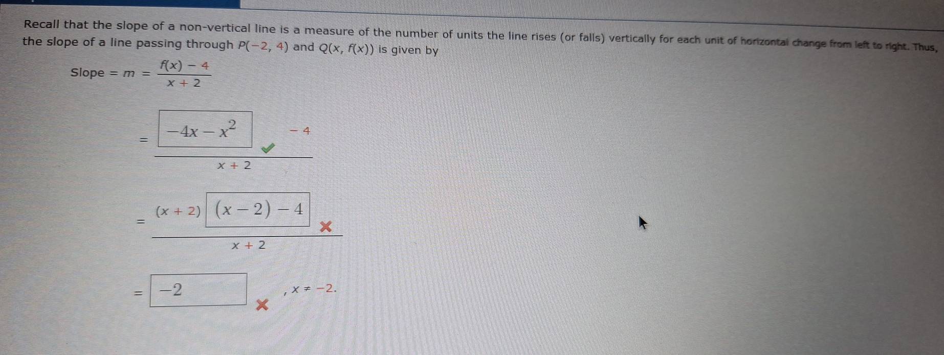 Recall that the slope of a non-vertical line is a measure of the number of units the line rises (or falls) vertically for each unit of horizontal change from left to right. Thus,
the slope of a line passing through . P(-2,4) and Q(x,f(x)) is given by
Slope=m= (f(x)-4)/x+2 
 (□ -4x-x^2□ -4)/x+2 
= ((x+2)|(x-2)-4|)/x+2 *
=□ -2_x,x=-2.