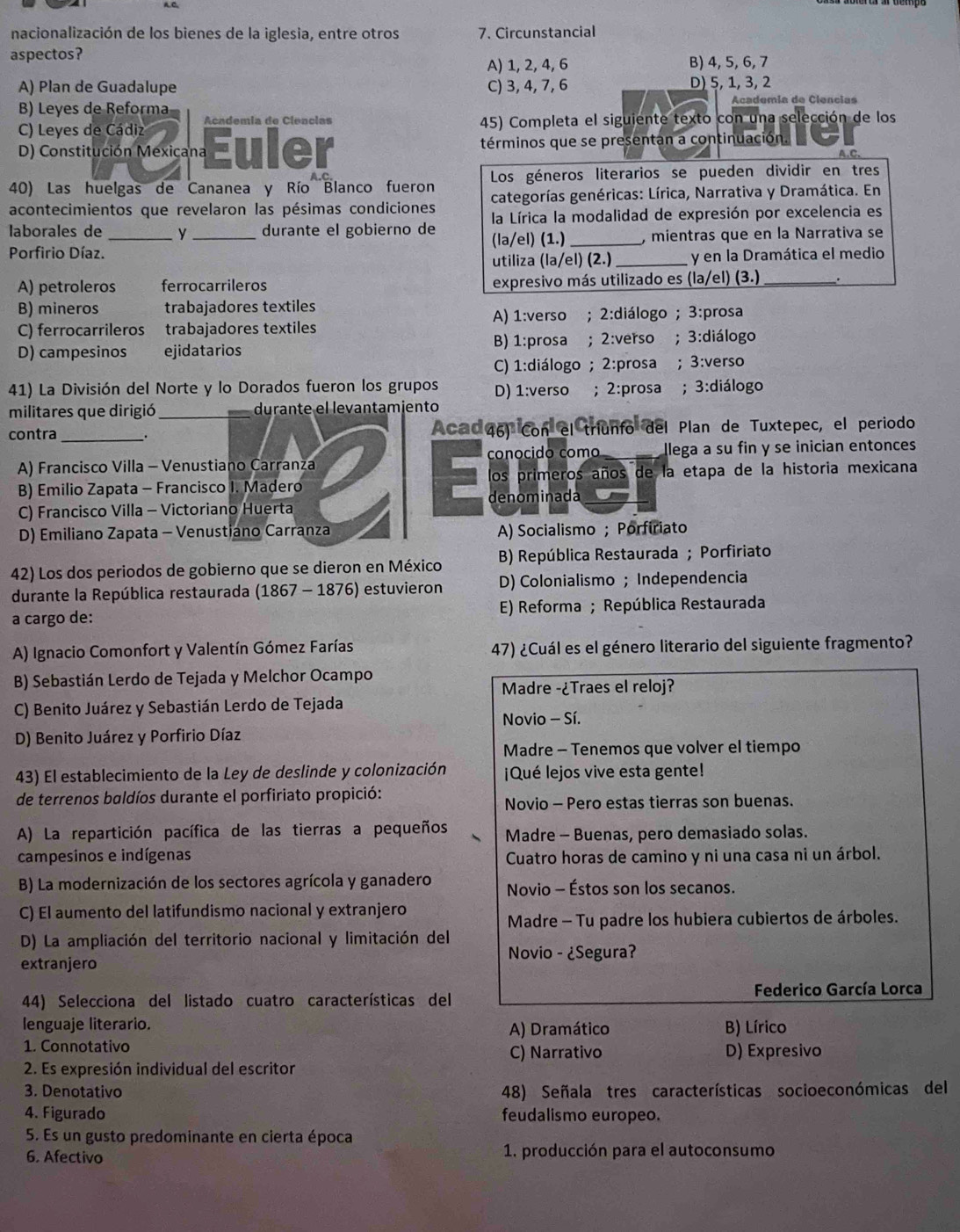 nacionalización de los bienes de la iglesia, entre otros 7. Circunstancial
aspectos? B) 4, 5, 6, 7
A) 1, 2, 4, 6
A) Plan de Guadalupe C) 3, 4, 7, 6 D) 5, 1, 3, 2
B) Leyes de Reforma Academía de Clencias
C) Leyes de Cádiz Academia de Clencias 45) Completa el siguiente texto con una selección de los
D) Constitución Mexicana Euler términos que se presentan a continuación
A.C.
40) Las huelgas de Cananea y Río Blanco fueron Los géneros literarios se pueden dividir en tres
acontecimientos que revelaron las pésimas condiciones categorías genéricas: Lírica, Narrativa y Dramática. En
la Lírica la modalidad de expresión por excelencia es
laborales de __ durante el gobierno de (la/el) (1.)_ , mientras que en la Narrativa se
Porfirio Díaz.
utiliza (la/el) (2.) _y en la Dramática el medio
A) petroleros ferrocarrileros expresivo más utilizado es (la/el) (3.)_ .
B) mineros trabajadores textiles
C) ferrocarrileros trabajadores textiles A) 1:verso ; 2:diálogo ; 3:prosa
D) campesinos ejidatarios B) 1:prosa ; 2:verso ;3:diálogo
C) 1:diálogo ; 2:prosa ; 3:verso
41) La División del Norte y lo Dorados fueron los grupos D) 1:verso ; 2:prosa ; 3:diálogo
militares que dirigió_ durante el levantamiento
contra __. Aca 46) Con el triunfo del Plan de Tuxtepec, el periodo
conocido como
A) Francisco Villa - Venustiano Carranza llega a su fin y se inician entonces
los primeros años de la etapa de la historia mexicana
B) Emilio Zapata - Francisco I. Madero denominada
C) Francisco Villa - Victoriano Huerta
D) Emiliano Zapata - Venustiano Carranza A) Socialismo ; Porfiriato
42) Los dos periodos de gobierno que se dieron en México B) República Restaurada ; Porfiriato
durante la República restaurada (1867 - 1876) estuvieron D) Colonialismo ; Independencia
a cargo de:  E) Reforma ; República Restaurada
A) Ignacio Comonfort y Valentín Gómez Farías 47) ¿Cuál es el género literario del siguiente fragmento?
B) Sebastián Lerdo de Tejada y Melchor Ocampo
Madre -¿Traes el reloj?
C) Benito Juárez y Sebastián Lerdo de Tejada
Novio - Sí.
D) Benito Juárez y Porfirio Díaz
Madre - Tenemos que volver el tiempo
43) El establecimiento de la Ley de deslinde y colonización ¡Qué lejos vive esta gente!
de terrenos baldíos durante el porfiriato propició:
Novio - Pero estas tierras son buenas.
A) La repartición pacífica de las tierras a pequeños Madre - Buenas, pero demasiado solas.
campesinos e indígenas  Cuatro horas de camino y ni una casa ni un árbol.
B) La modernización de los sectores agrícola y ganadero Novio - Éstos son los secanos.
C) El aumento del latifundismo nacional y extranjero
Madre - Tu padre los hubiera cubiertos de árboles.
D) La ampliación del territorio nacional y limitación del
extranjero
Novio - ¿Segura?
44) Selecciona del listado cuatro características del  Federico García Lorca
lenguaje literario. A) Dramático B) Lírico
1. Connotativo C) Narrativo D) Expresivo
2. Es expresión individual del escritor
3. Denotativo 48) Señala tres características socio económicas del
4. Figurado feudalismo europeo.
5. Es un gusto predominante en cierta época
6. Afectivo  1. producción para el autoconsumo