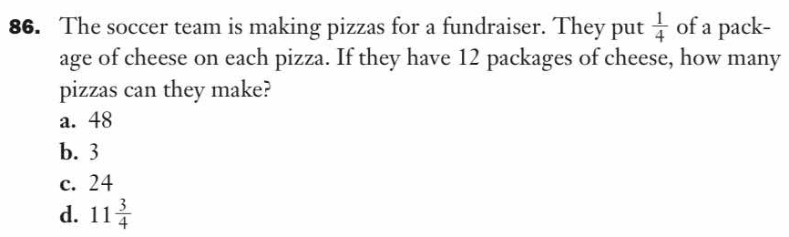 The soccer team is making pizzas for a fundraiser. They put  1/4  of a pack-
age of cheese on each pizza. If they have 12 packages of cheese, how many
pizzas can they make?
a. 48
b. 3
c. 24
d. 11 3/4 