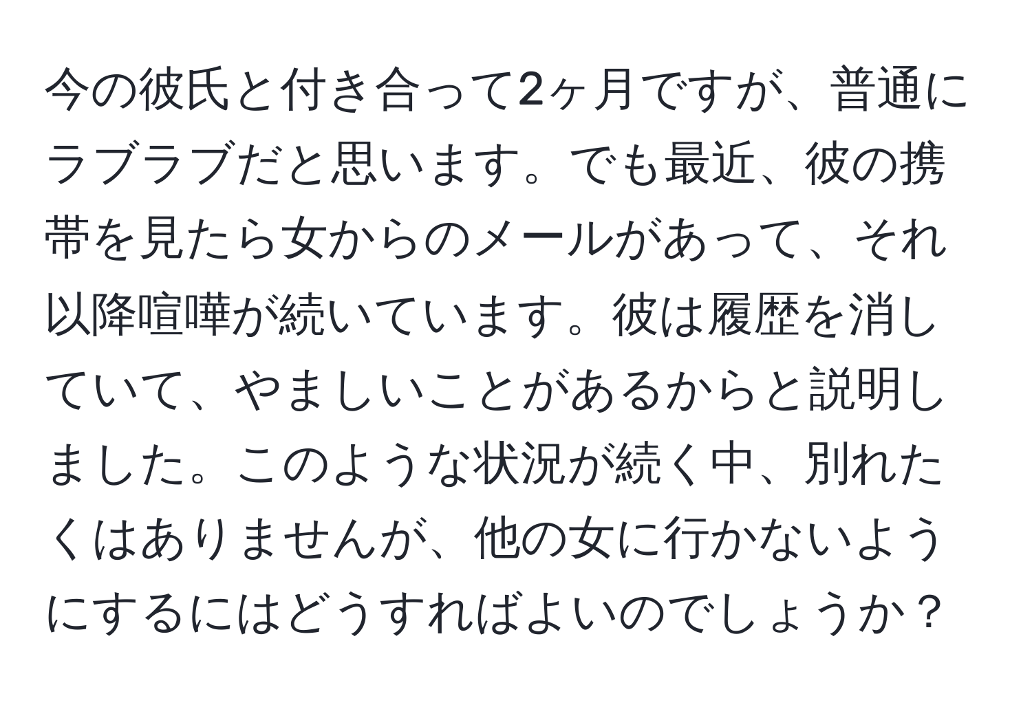 今の彼氏と付き合って2ヶ月ですが、普通にラブラブだと思います。でも最近、彼の携帯を見たら女からのメールがあって、それ以降喧嘩が続いています。彼は履歴を消していて、やましいことがあるからと説明しました。このような状況が続く中、別れたくはありませんが、他の女に行かないようにするにはどうすればよいのでしょうか？