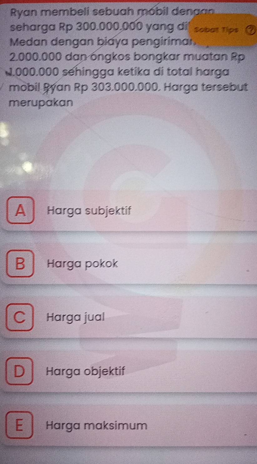 Ryan membeli sebuah móbil dena 
seharga Rp 300.000,000 yang dit sobot Tips
Medan dengan biaya pengirimar.
2.000.000 dan óngkos bongkar muatan Rp
0.000.000 sehingga ketika di total harga
mobil Ryan Rp 303.000.000, Harga tersebut
merupakan
A Harga subjektif
B Harga pokok
C Harga jual
D Harga objektif
E Harga maksimum