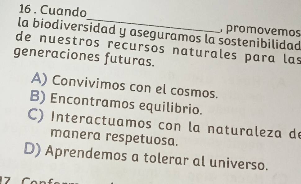 16 . Cuando
_
, promovemos
la biodiversidad y aseguramos la sostenibilidad
de nuestros recursos naturales para las
generaciones futuras.
A) Convivimos con el cosmos.
B) Encontramos equilibrio.
C) Interactuamos con la naturaleza de
manera respetuosa.
D) Aprendemos a tolerar al universo.