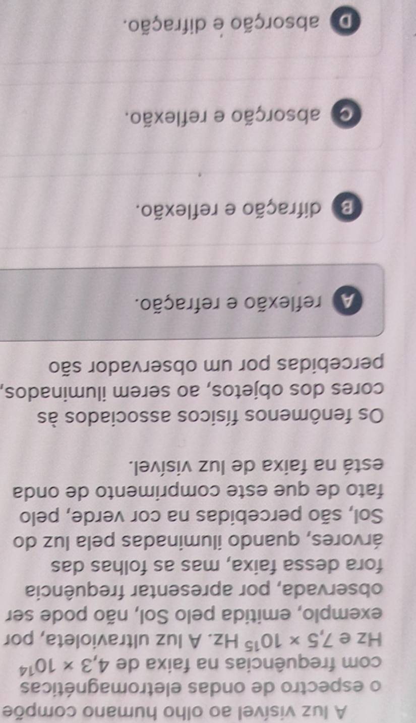 A luz visível ao olho humano compõe
o espectro de ondas eletromagnéticas
com frequências na faixa de 4,3* 10^(14)
Hz e 7,5* 10^(15)Hz. A luz ultravioleta, por
exemplo, emitida pelo Sol, não pode ser
observada, por apresentar frequência
fora dessa faixa, mas as folhas das
árvores, quando iluminadas pela luz do
Sol, são percebidas na cor verde, pelo
fato de que este comprimento de onda
está na faixa de luz visível.
Os fenômenos físicos associados às
cores dos objetos, ao serem iluminados,
percebidas por um observador são
A reflexão e refração.
B difração e reflexão.
absorção e reflexão.
De absorção e difração.