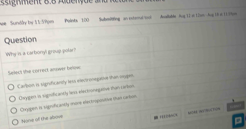 Assignment 8.8 Aldenyue and
ue Sundày by 11:59 pm Points 100 Submitting an external tool Avallable Aug 12 at 12am - Aug 18 at 11:59pm
Question
Why is a carbonyl group polar?
Select the correct answer below:
Carbon is significantly less electronegative than oxygen.
Oxygen is significantly less electronegative than carbon.
Oxygen is significantly more electropositive than carbon.
SUBMIT
None of the above
FEEDBACK MORE INSTRUCTION