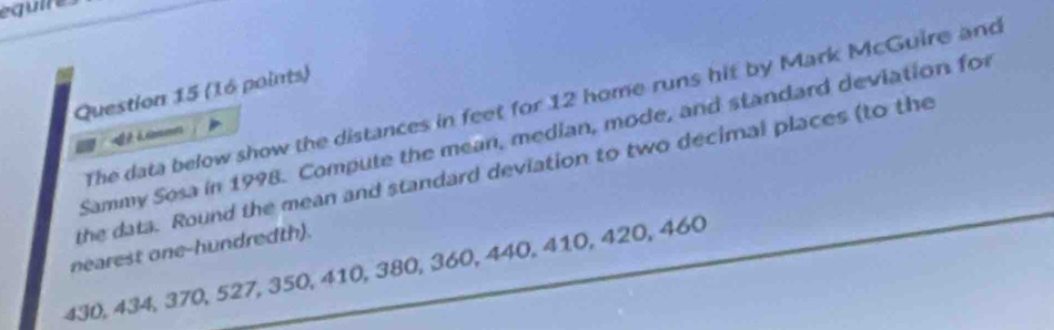 equire 
Question 15 (16 points) 
The data below show the distances in feet for 12 home runs hif by Mark McGuire and 
Sammy Sosa in 1998. Compute the mean, median, mode, and standard deviation for 
the data. Round the mean and standard deviation to two decimal places (to the 
nearest one-hundredth).
430, 434, 370, 527, 350, 410, 380, 360, 440, 410, 420, 460