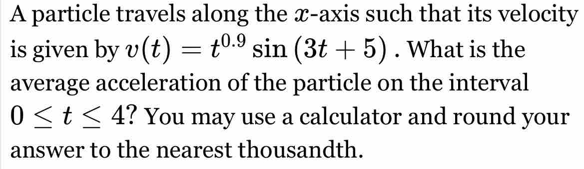 A particle travels along the x-axis such that its velocity 
is given by v(t)=t^(0.9)sin (3t+5). What is the 
average acceleration of the particle on the interval
0≤ t≤ 4 ? You may use a calculator and round your 
answer to the nearest thousandth.