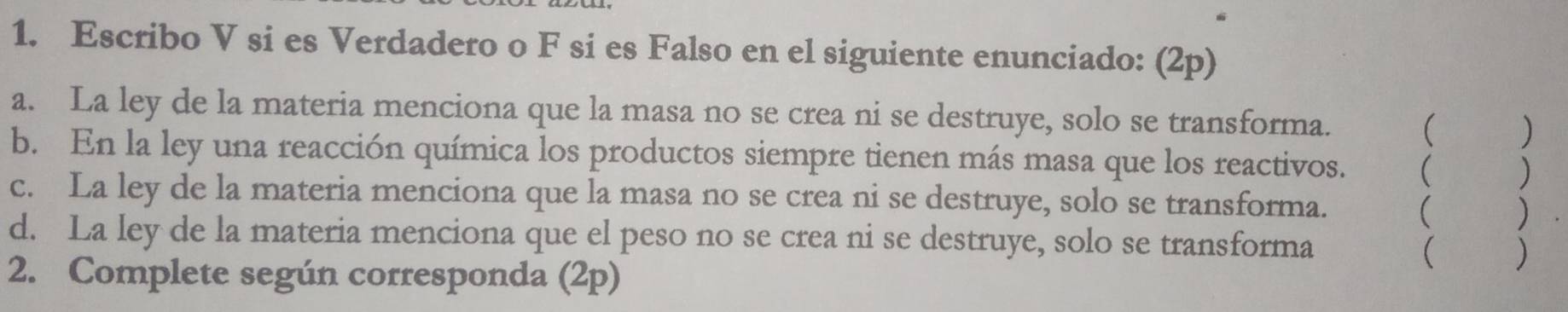 Escribo V si es Verdadero o F si es Falso en el siguiente enunciado: (2p) 
a. La ley de la materia menciona que la masa no se crea ni se destruye, solo se transforma. 
 भ ) 
b. En la ley una reacción química los productos siempre tienen más masa que los reactivos. ( ) 
c. La ley de la materia menciona que la masa no se crea ni se destruye, solo se transforma. ( ) 
d. La ley de la materia menciona que el peso no se crea ni se destruye, solo se transforma 
( ) 
2. Complete según corresponda (2p)