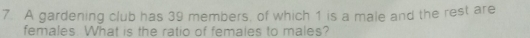 A gardening club has 39 members, of which 1 is a male and the rest are 
females. What is the ratio of females to males?