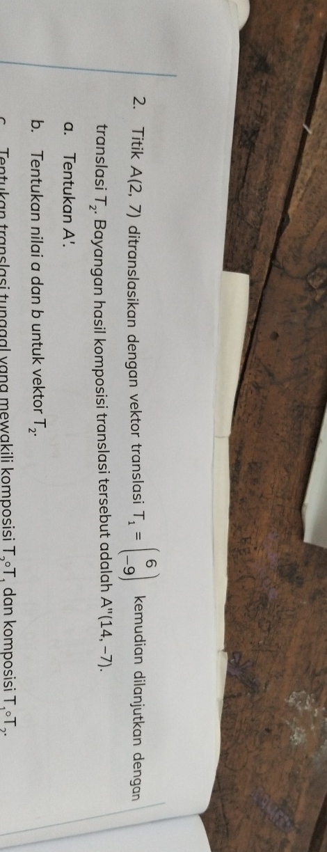 Titik A(2,7) ditranslasikan dengan vektor translasi T_1=beginpmatrix 6 -9endpmatrix kemudian dilanjutkan dengan 
translasi T_2. . Bayangan hasil komposisi translasi tersebut adalah A''(14,-7). 
a. Tentukan A'. 
b. Tentukan nilai a dan b untuk vektor T_2. 
Tentukan translasi tunggal vạng mewakili komposisi T_2circ T dan komposisi T_1circ T_2.