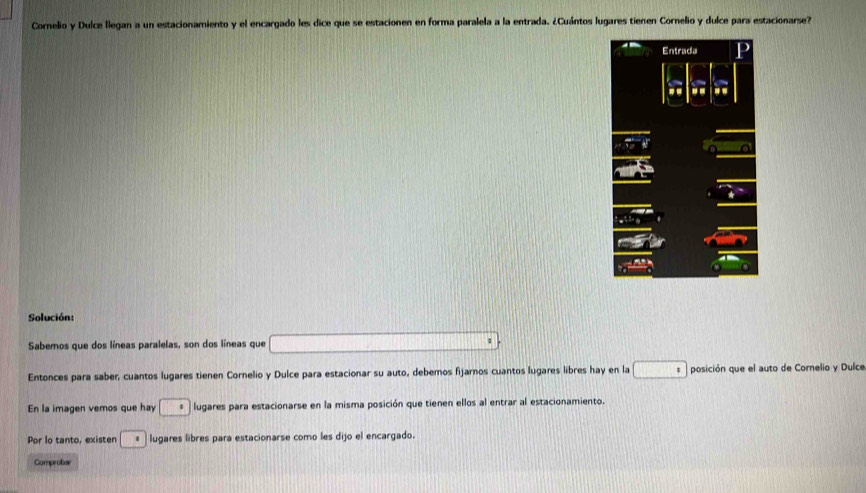 Cornelio y Dulce llegan a un estacionamiento y el encargado les dice que se estacionen en forma paralela a la entrada. ¿Cuántos lugares tienen Cornelio y dulce para estacionarse? 
Solución: 
Sabemos que dos líneas paralelas, son dos líneas que (11,12](11)(11)(11)(11)
Entonces para saber, cuantos lugares tienen Cornelio y Dulce para estacionar su auto, debemos fijarnos cuantos lugares libres hay en la □ posición que el auto de Cornelio y Dulce 
En la imagen vemos que hay · lugares para estacionarse en la misma posición que tienen ellos al entrar al estacionamiento. 
Por lo tanto, existen · lugares libres para estacionarse como les dijo el encargado. 
Comprobar