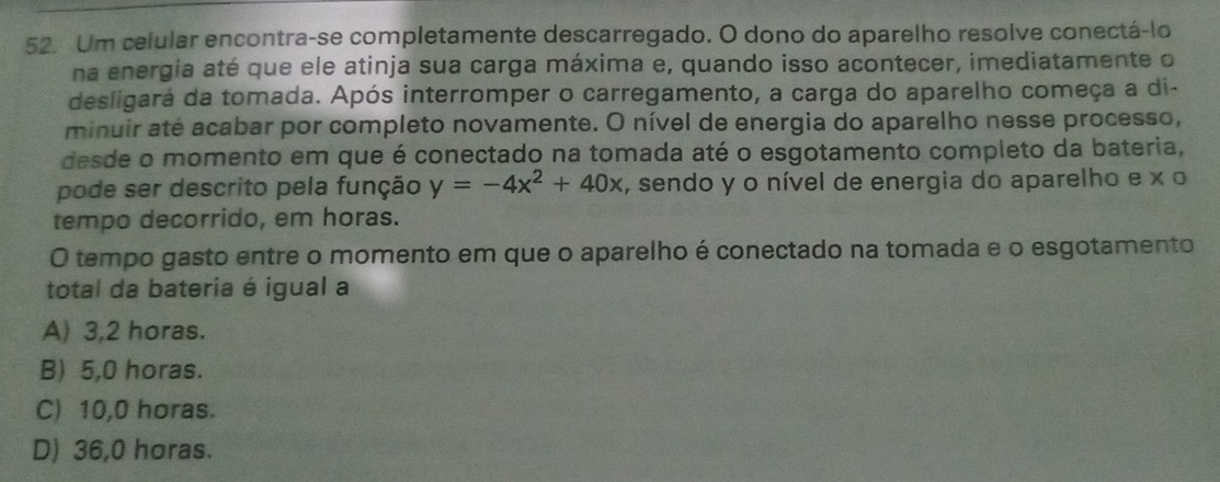 Um celular encontra-se completamente descarregado. O dono do aparelho resolve conectá-lo
na energia até que ele atinja sua carga máxima e, quando isso acontecer, imediatamente o
desligará da tomada. Após interromper o carregamento, a carga do aparelho começa a di-
minuir até acabar por completo novamente. O nível de energia do aparelho nesse processo,
desde o momento em que é conectado na tomada até o esgotamento completo da bateria,
pode ser descrito pela função y=-4x^2+40x , sendo y o nível de energia do aparelho e x o
tempo decorrido, em horas.
O tempo gasto entre o momento em que o aparelho é conectado na tomada e o esgotamento
total da bateria é igual a
A) 3,2 horas.
B) 5,0 horas.
C) 10,0 horas.
D) 36,0 horas.