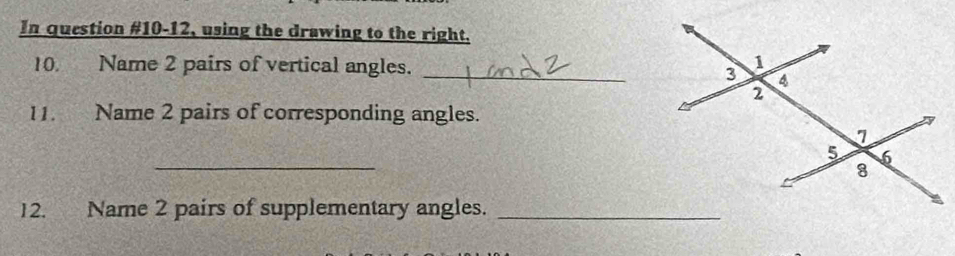 In question #10-12, using the drawing to the right. 
10 Name 2 pairs of vertical angles. 
_ 
11. Name 2 pairs of corresponding angles. 
_ 
12. Name 2 pairs of supplementary angles._