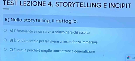 TEST LEZIONE 4. STORYTELLING E INCIPIT
8) Nello storytelling, il dettaglio:
A) é fuorviante e non serve a coinvolgere chi ascolta
B) È fondamentale per far vivere un'esperienza immersiva
C) È inutile perché è meglio concentrare e generalizzare
lest