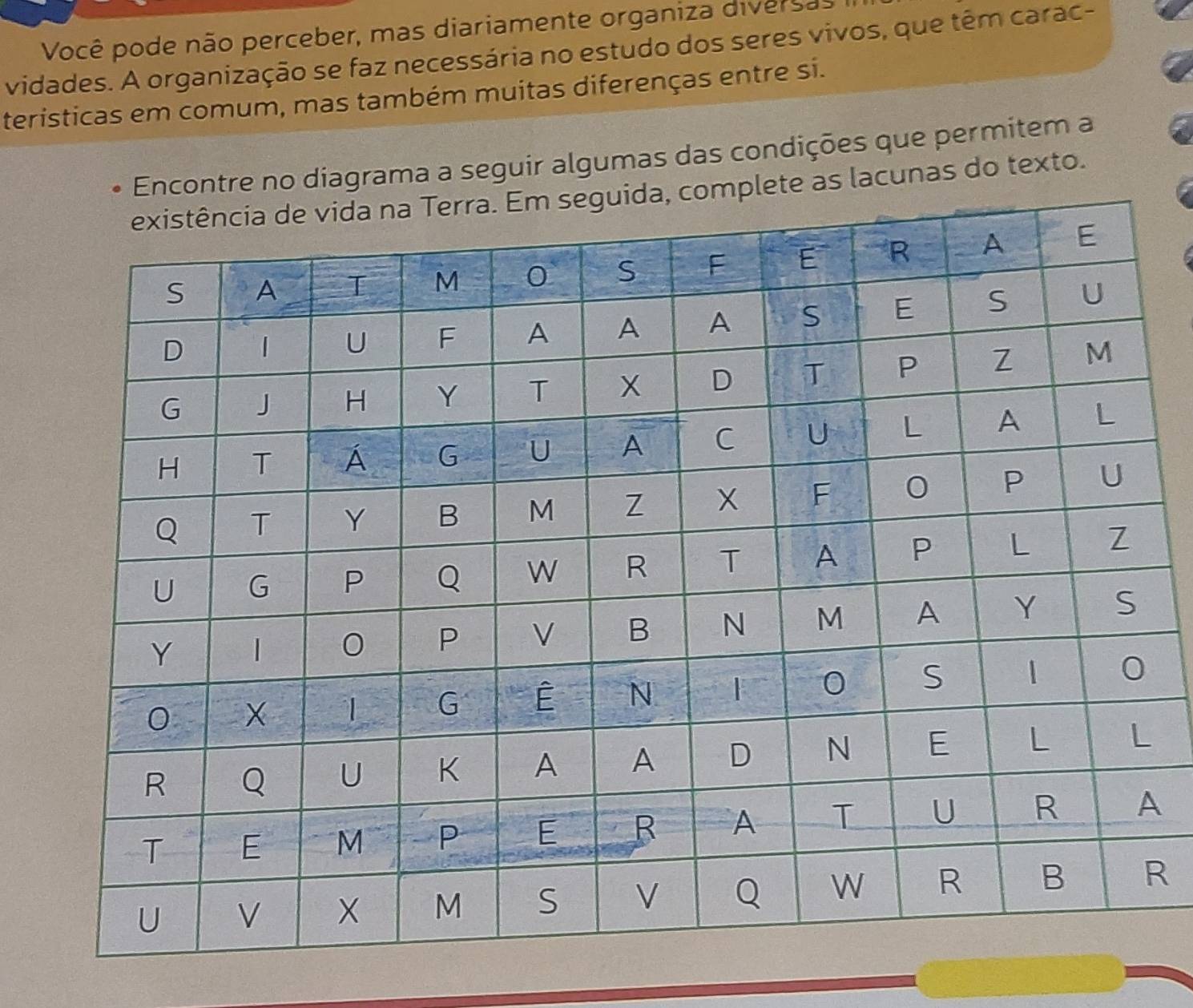 Você pode não perceber, mas diariamente organiza diversas I 
vidades. A organização se faz necessária no estudo dos seres vivos, que têm carac- 
teristicas em comum, mas também muitas diferenças entre si. 
Encontre no diagrama a seguir algumas das condições que permitem a 
e as lacunas do texto. 
A 
R