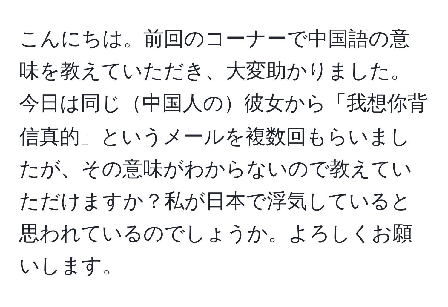 こんにちは。前回のコーナーで中国語の意味を教えていただき、大変助かりました。今日は同じ中国人の彼女から「我想你背信真的」というメールを複数回もらいましたが、その意味がわからないので教えていただけますか？私が日本で浮気していると思われているのでしょうか。よろしくお願いします。